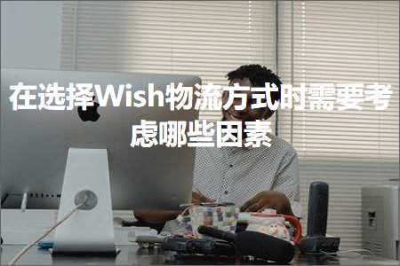 跨境电商知识:在选择Wish物流方式时需要考虑哪些因素