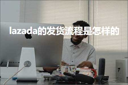 跨境电商知识:lazada的发货流程是怎样的