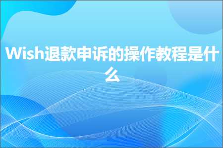 跨境电商知识:Wish退款申诉的操作教程是什么